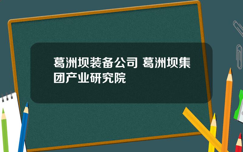 葛洲坝装备公司 葛洲坝集团产业研究院